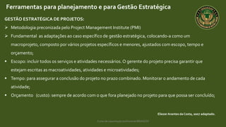 Curso de capacitação profissional IBRAGESP
EliezerArantes da Costa, 2007 adaptado.
Ferramentas para planejamento e para Gestão Estratégica
GESTÃO ESTRATÉGICA DE PROJETOS:
 Metodologia preconizada pelo Project Management Institute (PMI)
 Fundamental as adaptações ao caso específico de gestão estratégica, colocando-a como um
macroprojeto, composto por vários projetos específicos e menores, ajustados com escopo, tempo e
orçamento;
 Escopo: incluir todos os serviços e atividades necessários.O gerente do projeto precisa garantir que
estejam escritas as macroatividades, atividades e microatividades;
 Tempo: para assegurar a conclusão do projeto no prazo combinado. Monitorar o andamento de cada
atividade;
 Orçamento (custo): sempre de acordo com o que fora planejado no projeto para que possa ser concluído;
 