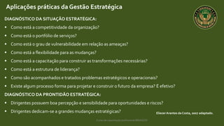 Curso de capacitação profissional IBRAGESP
EliezerArantes da Costa, 2007 adaptado.
Aplicações práticas da Gestão Estratégica
DIAGNÓSTICO DA SITUAÇÃO ESTRATÉGICA:
 Como está a competitividade da organização?
 Como está o portfólio de serviços?
 Como está o grau de vulnerabilidade em relação as ameaças?
 Como está a flexibilidade para as mudanças?
 Como está a capacitação para construir as transformações necessárias?
 Como está a estrutura de liderança?
 Como são acompanhados e tratados problemas estratégicos e operacionais?
 Existe algum processo forma para projetar e construir o futuro da empresa? É efetivo?
DIAGNÓSTICO DA PRONTIDÃO ESTRATÉGICA:
 Dirigentes possuem boa percepção e sensibilidade para oportunidades e riscos?
 Dirigentes dedicam-se a grandes mudanças estratégicas?
 