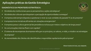Curso de capacitação profissional IBRAGESP
EliezerArantes da Costa, 2007 adaptado.
Aplicações práticas da Gestão Estratégica
DIAGNÓSTICO DA PRONTIDÃO ESTRATÉGICA:
 Há obstáculos institucionais para os pensamentos e ações estratégicas?
 Há obstáculos culturais que bloqueiam a percepção de oportunidades e ameaças?
 A empresa está sempre disposta a questionar e rever as suas verdades do passado? E as do presente?
 A empresa toma iniciativas eficientes em situações emergenciais?
 A empresa possui cultura gerencial de persistência na busca por metas e objetivos de longo prazo?
 As comunicações internas fluem com rapidez?
 O sistema de recompensas da empresa reforçam os princípios, os valores, a visão, a missão e as estratégias
da empresa?
 As necessidades dos clientes são identificadas e respondidas rapidamente pela empresa?
 