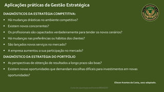 Curso de capacitação profissional IBRAGESP
EliezerArantes da Costa, 2007 adaptado.
Aplicações práticas da Gestão Estratégica
DIAGNÓSTICOS DA ESTRATÉGIACOMPETITIVA:
 Hà mudanças drásticas no ambiente competitivo?
 Existem novos concorrentes?
 Os profissionais são capacitados verdadeiramente para tender os novos cenários?
 Há mudanças nas preferências ou hábitos dos clientes?
 São lançados novos serviços no mercado?
 A empresa aumentou a sua participação no mercado?
DIAGNÓSTICO DA ESTRATÉGIA DO PORTFÓLIO
 As perspectivas de obtenção de resultados a longo prazo são boas?
 Existem novas oportunidades que demandam escolhas difíceis para investimentos em novas
oportunidades?
 