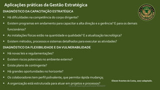 Curso de capacitação profissional IBRAGESP
EliezerArantes da Costa, 2007 adaptado.
Aplicações práticas da Gestão Estratégica
DIAGNÓSTICO DA CAPACITAÇÃO ESTRATÉGICA
 Há dificuldades na competência do corpo dirigente?
 Existem programas em andamento para capacitar a alta direção e a gerência? E para os demais
funcionários?
 As instalações físicas estão na quantidade e qualidade? E a atualização tecnológica?
 Existem métodos, processos e sistemas detalhados para executar as atividades?
DIAGNÓSTICO DA FLEXIBILIDADE E DAVULNERABILIDADE
 Há novas leis e regulamentações?
 Existem riscos potenciais no ambiente externo?
 Existe plano de contingente?
 Há grandes oportunidades no horizonte?
 Os colaboradores tem perfil polivalente, que permita rápida mudança;
 A organização está estruturada para atuar em projetos e processos?
 