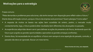 Curso de capacitação profissional IBRAGESP
Motivações para a estratégia
EliezerArantes da Costa, 2007 adaptado.
Frases comuns:
“Pelas demandas e problemas para solucionar, não tenho tempo nem disposição para refletir sobre o futuro.”
Diante dessa afirmação comum, porque o futuro da empresa será promissor? Quem planejou? Como saber?
 A resposta de muitos se baseia nas ações bem sucedidas do ontem, porém, o mercado muda
constantemente, logo, o futuro poderá obter resultados bem diferentes dos alcançados no passado;
 As experiências adquiridas devem servir para delinear as ações do presente e do futuro, lembrando que é do
futuro que surgirão as grandes oportunidades a aproveitar as grandes ameaças a enfrentar;
 Diante disso, há necessidade de um equilíbrio: o futuro nem sempre é uma repetição do passado, contudo, o
passado não deve ser ignorado. Buscar um meio termo.
 