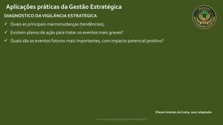 Curso de capacitação profissional IBRAGESP
EliezerArantes da Costa, 2007 adaptado.
Aplicações práticas da Gestão Estratégica
DIAGNÓSTICO DAVIGILÂNCIA ESTRATÉGICA
 Quais as principais macromudanças (tendências);
 Existem planos de ação para tratar os eventos mais graves?
 Quais são os eventos futuros mais importantes, com impacto potencial positivo?
 