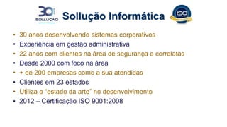 Sollução Informática
• 30 anos desenvolvendo sistemas corporativos
• Experiência em gestão administrativa
• 22 anos com clientes na área de segurança e correlatas
• Desde 2000 com foco na área
• + de 200 empresas como a sua atendidas
• Clientes em 23 estados
• Utiliza o “estado da arte” no desenvolvimento
• 2012 – Certificação ISO 9001:2008
 