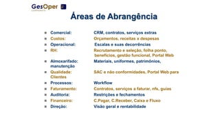 Áreas de Abrangência
 Comercial: CRM, contratos, serviços extras
 Custos: Orçamentos, receitas x despesas
 Operacional: Escalas e suas decorrências
 RH: Recrutamento e seleção, folha ponto,
benefícios, gestão funcional, Portal Web
 Almoxarifado: Materiais, uniformes, patrimônios,
manutenção
 Qualidade: SAC e não conformidades, Portal Web para
Clientes
 Processos: Workflow
 Faturamento: Contratos, serviços a faturar, nfs, guias
 Auditoria: Restrições e fechamentos
 Financeiro: C.Pagar, C.Receber, Caixa e Fluxo
 Direção: Visão geral e rentabilidade
 
