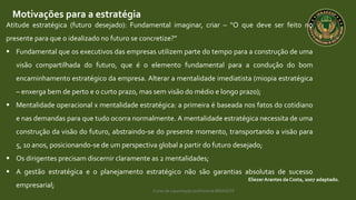 Curso de capacitação profissional IBRAGESP
Motivações para a estratégia
EliezerArantes da Costa, 2007 adaptado.
Atitude estratégica (futuro desejado): Fundamental imaginar, criar – “O que deve ser feito no
presente para que o idealizado no futuro se concretize?”
 Fundamental que os executivos das empresas utilizem parte do tempo para a construção de uma
visão compartilhada do futuro, que é o elemento fundamental para a condução do bom
encaminhamento estratégico da empresa. Alterar a mentalidade imediatista (miopia estratégica
– enxerga bem de perto e o curto prazo, mas sem visão do médio e longo prazo);
 Mentalidade operacional x mentalidade estratégica: a primeira é baseada nos fatos do cotidiano
e nas demandas para que tudo ocorra normalmente. A mentalidade estratégica necessita de uma
construção da visão do futuro, abstraindo-se do presente momento, transportando a visão para
5, 10 anos, posicionando-se de um perspectiva global a partir do futuro desejado;
 Os dirigentes precisam discernir claramente as 2 mentalidades;
 A gestão estratégica e o planejamento estratégico não são garantias absolutas de sucesso
empresarial;
 