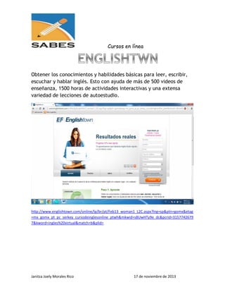 Cursos en línea

Obtener los conocimientos y habilidades básicas para leer, escribir,
escuchar y hablar inglés. Esto con ayuda de más de 500 videos de
enseñanza, 1500 horas de actividades interactivas y una extensa
variedad de lecciones de autoestudio.

http://www.englishtown.com/online/lp/br/pt/Feb13_woman1_L2C.aspx?lng=sp&ptn=gomx&etag
=mx_gomx_pt_pc_serkey_cursodeinglesonline_ptwh&mkwid=s8UwHTy9e_dc&pcrid=3157742679
7&kword=ingles%20virtual&match=b&plid=

Janitza Joely Morales Rico

17 de noviembre de 2013

 