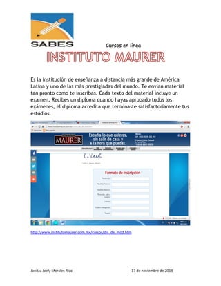 Cursos en línea

Es la institución de enseñanza a distancia más grande de América
Latina y uno de las más prestigiadas del mundo. Te envían material
tan pronto como te inscribas. Cada texto del material incluye un
examen. Recibes un diploma cuando hayas aprobado todos los
exámenes, el diploma acredita que terminaste satisfactoriamente tus
estudios.

http://www.institutomaurer.com.mx/cursos/dis_de_mod.htm

Janitza Joely Morales Rico

17 de noviembre de 2013

 