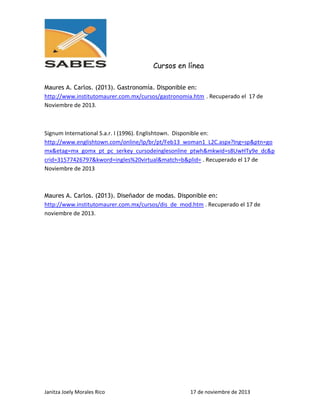 Cursos en línea
Maures A. Carlos. (2013). Gastronomía. Disponible en:
http://www.institutomaurer.com.mx/cursos/gastronomia.htm . Recuperado el 17 de
Noviembre de 2013.

Signum International S.a.r. I (1996). Englishtown. Disponible en:
http://www.englishtown.com/online/lp/br/pt/Feb13_woman1_L2C.aspx?lng=sp&ptn=go
mx&etag=mx_gomx_pt_pc_serkey_cursodeinglesonline_ptwh&mkwid=s8UwHTy9e_dc&p
crid=31577426797&kword=ingles%20virtual&match=b&plid= . Recuperado el 17 de
Noviembre de 2013

Maures A. Carlos. (2013). Diseñador de modas. Disponible en:
http://www.institutomaurer.com.mx/cursos/dis_de_mod.htm . Recuperado el 17 de
noviembre de 2013.

Janitza Joely Morales Rico

17 de noviembre de 2013

 
