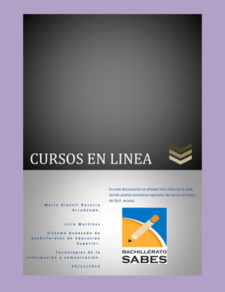 CURSOS EN LINEA
En este documento se ofrecen tres sitios en la web,
donde podrás encontrar opciones de cursos en línea
de fácil acceso.
María Gianeli Becerra
Arredondo.

Lilia Martínez
Sistema Avanzado de
bachilleratos de Educación
Superior.
Tecnologías de la
información y comunicación.
20/11/2013

 