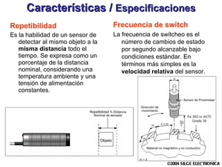 Características /  Especificaciones Repetibilidad Es la habilidad de un sensor de detectar al mismo objeto a la  misma distancia  todo el tiempo. Se expresa como un porcentaje de la distancia nominal, considerando una temperatura ambiente y una tensión de alimentación constantes. Frecuencia de switch La frecuencia de switcheo es el número de cambios de estado por segundo alcanzable bajo condiciones estándar. En términos más simples es la  velocidad relativa  del sensor. 