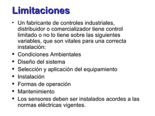 Limitaciones Un fabricante de controles industriales, distribuidor o comercializador tiene control limitado o no lo tiene sobre las siguientes variables, que son vitales para una correcta instalación: Condiciones Ambientales Diseño del sistema Selección y aplicación del equipamiento Instalación Formas de operación Mantenimiento Los sensores deben ser instalados acordes a las normas eléctricas vigentes. 