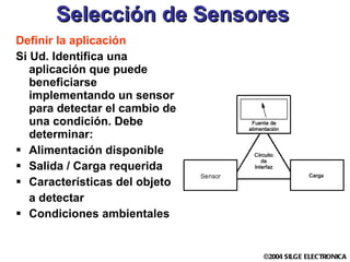 Selección de Sensores Definir la aplicación Si Ud. Identifica una aplicación que puede beneficiarse implementando un sensor para detectar el cambio de una condición. Debe determinar: Alimentación disponible Salida / Carga requerida Características del objeto  a detectar Condiciones ambientales 