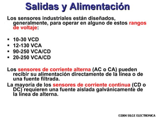 Salidas y Alimentación Los sensores industriales están diseñados, generalmente, para operar en alguno de estos  rangos de voltaje : 10-30 VCD 12-130 VCA 90-250 VCA/CD 20-250 VCA/CD Los  sensores de corriente alterna  (AC o CA) pueden recibir su alimentación directamente de la línea o de una fuente filtrada. La mayoría de los  sensores de corriente continua  (CD o DC) requieren una fuente aislada galvánicamente de  la línea de alterna. 