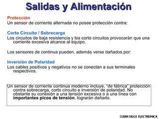 Salidas y Alimentación Protección Un sensor de corriente alternada no posee protección contra: Corto Circuito / Sobrecarga Los circuitos de baja resistencia y los corto circuitos provocarán que una corriente excesiva alcance al equipo.  Los sensores de continua pueden, además verse dañados por: Inversión de Polaridad Los cables positivos y negativos no se conectan a sus terminales respectivos. Un sensor de corriente continua moderno incluye, “de fábrica” protección contra sobrecarga, corto circuito e inversión de polaridad. No obstante su conexión a una tensión excesiva o a una línea con  importantes picos de tensión , lograrán dañarlo. 