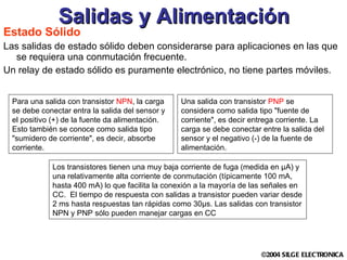 Estado Sólido Las salidas de estado sólido deben considerarse para aplicaciones en las que se requiera una conmutación frecuente.  Un relay de estado sólido es puramente electrónico, no tiene partes móviles . Salidas y Alimentación Para una salida con transistor  NPN , la carga se debe conectar entra la salida del sensor y el positivo (+) de la fuente da alimentación. Esto también se conoce como salida tipo "sumidero de corriente", es decir, absorbe corriente.  Una salida con transistor  PNP  se considera como salida tipo "fuente de corriente", es decir entrega corriente. La carga se debe conectar entre la salida del sensor y el negativo (-) de la fuente de alimentación.  Los transistores tienen una muy baja corriente de fuga (medida en µA) y una relativamente alta corriente de conmutación (típicamente 100 mA, hasta 400 mA) lo que facilita la conexión a la mayoría de las señales en CC.  El tiempo de respuesta con salidas a transistor pueden variar desde 2 ms hasta respuestas tan rápidas como 30µs. Las salidas con transistor NPN y PNP sólo pueden manejar cargas en CC  