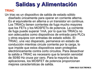 Salidas y Alimentación TRIAC Un triac es un dispositivo de salida de estado sólido diseñado únicamente para operar en corriente alterna. Es el equivalente en alterna a un transistor en continua. Los TRIACs tienen corrientes de fuga mucho mayores que los FETs y los MOSFETs de potencia. La corriente de fuga puede superar 1mA, por lo que los TRIACs no son adecuados como dispositivos de entrada para PLCs y otros equipos con entradas de estado sólido. El TRIAC, una vez disparado, pernanece en estado de conducción mientras circule corriente por la carga, lo que impide que estos dispositivos sean protegidos electrónicamente contra corto circuitos. Para desactivar la salida a TRIAC es necesario que la tensión senoidal de 50/60 Hz cruce por cero. Para la mayoría de las aplicaciones, los MOSFET de potencia proporcionan mejores características de salida. 