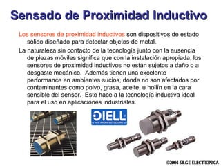 Sensado de Proximidad Inductivo   Los sensores de proximidad inductivos  son dispositivos de estado sólido diseñado para detectar objetos de metal.   La naturaleza sin contacto de la tecnología junto con la ausencia de piezas móviles significa que con la instalación apropiada, los sensores de proximidad inductivos no están sujetos a daño o a desgaste mecánico.  Además tienen una excelente performance en ambientes sucios, donde no  son  afectado s  por contaminantes como polvo, grasa, aceite, u hollín en la cara sensible del sensor.  Esto hace a la tecnología inductiva ideal para el uso en aplicaciones industriales. 