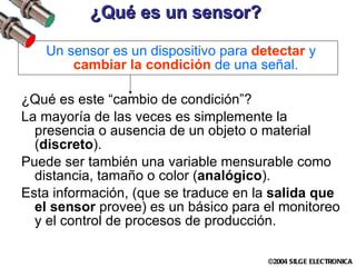 ¿Qué es un sensor? Un sensor es un dispositivo para  detectar  y  cambiar la condición  de una señal.   ¿Qué es este “cambio de condición”? La mayoría de las veces es simplemente la presencia o ausencia de un objeto o material ( discreto ).  Puede ser también una variable mensurable como distancia, tamaño o color ( analógico ). Esta información, (que se traduce en la  salida que el sensor  provee) es un básico para el monitoreo y el control de procesos de producción. 