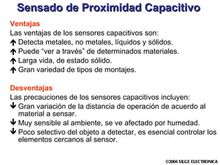 Sensado de Proximidad Capacitivo Ventajas Las ventajas de los sensores capacitivos son: Detecta metales, no metales, líquidos y sólidos. Puede “ver a través” de determinados materiales. Larga vida, de estado sólido. Gran variedad de tipos de montajes. Desventajas Las precauciones de los sensores capacitivos incluyen: Gran variación de la distancia de operación de acuerdo al material a sensar. Muy sensible al ambiente, se ve afectado por humedad.  Poco selectivo del objeto a detectar, es esencial controlar los elementos cercanos al sensor. 