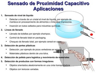 Sensado de Proximidad Capacitivo Aplicaciones Sensado de nivel de líquido Detectar a través de un cristal el nivel de líquido, por ejemplo de manteca en procesamiento de alimentos o tinta para impresoras. Inserción en tubos sellados para industrias químicas. Líneas de llenado Llenado de botellas por ejemplo shampoo. Control de llenado total en packaging. Chequeo de llenado total, por ejemplo cereal en cajas. Detección de partes plásticas Detección, por ejemplo de picos vertedores en empaques. Materiales plásticos dentro de una tolva. Detección de pallets para logística y movimiento de materiales Detección de productos con formas irregulares Objetos orientados aleatoriamente en una cinta transportadora Objetos con texturas variadas. 
