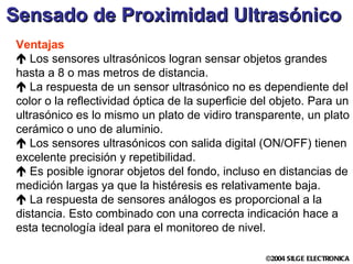 Sensado de Proximidad Ultrasónico   Ventajas Los sensores ultrasónicos logran sensar objetos grandes hasta a 8 o mas metros de distancia. La respuesta de un sensor ultrasónico no es dependiente del color o la reflectividad óptica de la superficie del objeto. Para un ultrasónico es lo mismo un plato de vidiro transparente, un plato cerámico o uno de aluminio. Los sensores ultrasónicos con salida digital (ON/OFF) tienen excelente precisión y repetibilidad.  Es posible ignorar objetos del fondo, incluso en distancias de medición largas ya que la histéresis es relativamente baja.   La respuesta de sensores análogos es proporcional a la distancia. Esto combinado con una correcta indicación hace a esta tecnología ideal para el monitoreo de nivel.  