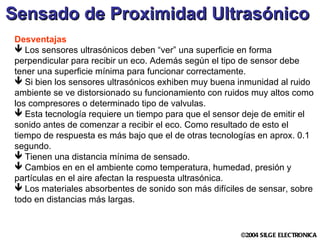 Sensado de Proximidad Ultrasónico   Desventajas Los sensores ultrasónicos deben “ver” una superficie en forma perpendicular para recibir un eco. Además según el tipo de sensor debe tener una superficie mínima para funcionar correctamente. Si bien los sensores ultrasónicos exhiben muy buena inmunidad al ruido ambiente se ve distorsionado su funcionamiento con ruidos muy altos como los compresores o determinado tipo de valvulas. Esta tecnología requiere un tiempo para que el sensor deje de emitir el sonido antes de comenzar a recibir el eco. Como resultado de esto el tiempo de respuesta es más bajo que el de otras tecnologías en aprox. 0.1 segundo. Tienen una distancia mínima de sensado. Cambios en en el ambiente como temperatura, humedad, presión y partículas en el aire afectan la respuesta ultrasónica. Los materiales absorbentes de sonido son más difíciles de sensar, sobre todo en distancias más largas. 