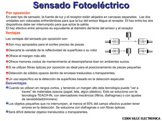 Sensado Fotoeléctrico Por oposición En este tipo de sensado, la fuente de luz y el receptor están alojados en carcazas separadas.  Las dos unidades son colocadas enfrentándose para que la luz del emisor llegue al receptor. El haz entre los dos dispositivos debe ser interrumpido para que actúe la salida. El haz efectivo entre sensores es equivalente al diámetro del lente del emisor y el receptor. Ventajas Las ventajas del sensado por oposición son: Son muy apropiados para el conteo preciso de piezas. Descarta la variable de la reflectividad de superficies o su color Ofrece el margen más alto Ofrece menores costos de mantenimiento al desempeñarse bien en ambientes sucios. Si se utilizan fibras ópticas por oposición es ideal para el posicionamiento de piezas pequeñas Detección de sólidos opacos dentro de envases traslucidos o transparentes. Un uso específico es la detección de superficies basado en la detección especular.  Desventajas Cuando se utilizan en rangos cortos, y teniendo un margen alto esta tecnología puede “ver a  traves” de materiales opacos (papel, tela, algún plástico). Esto se soluciona con la  tecnología TEACH-IN, con atenuadores mecánicos (filtros, diafragmas) o con ajustes  de sensibilidad(trimmers). Los objetos pequeños que no interrumpen, al menos el 50% del campo efectivo pueden tener  errores en la detección. Se soluciona con diafragmas o con fibras ópticas. Será difícil detectar objetos translucidos o transparentes. 