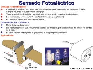 Sensado Fotoeléctrico Ventajas Retroreflectivos Cuando el cableado en ambos lados es dificultoso siempre se recomienda utilizar esta tecnología. Siempre y cuando se pueda colocar un espejo. Tener la posibilidad de trabajar con polarizados abre un amplio espectro de aplicaciones. Los polarizados permiten evitar los objetos brillantes (según aplicación) Es una de las formas más populares de sensar.  Desventajas Retroreflectivos Menor distancia de sensado Los polarizados tienen 30%-40% menos distancia de detección, por características del emisor y la pérdida en el filtro. Es difícil crear un haz angosto, lo que dificulta el uso para posicionamiento. Aplicaciones 