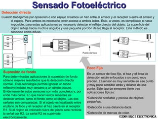 Sensado Fotoeléctrico Detección directa Cuando trabajamos por oposición o con espejo creamos un haz entre el emisor y el receptor o entre el emisor y el espejo. Para ambos es necesario tener acceso a ambos lados. Esto, a veces, es complicado o hasta imposible, para estas aplicaciones es necesario detectar el reflejo directo del objeto. La superficie del objeto refleja hacia muchos ángulos y una pequeña porción de luz llega al receptor. Este método es conocido como difuso. Supresión de fondo Para determinadas aplicaciones la supresión de fondo obtiene mejores resultados que la detección directa normal.  Esta tecnología permite ignorar un fondo reflectivo incluso muy cercano a un objeto oscuro. Evidentemente estos sensores son más complejos y, por ende más caros. Lo que hacen estos sensores es detectar ambos, tanto el fondo como el objeto. Las dos señales son comparadas. Si el objeto es localizado entre el plano de foco y el receptor el haz caerá en el receptor R1. Si el objeto es colocado fuera del plano será recibida la señal por R2. La señal R2 es suprimida electrónicamente. P O Foco Fijo En un sensor de foco fijo, el haz y el área de detección están enfocados a un punto muy preciso. El sensor es muy sensible en ese punto y muy poco sensible atrás y delante de ese punto. Este tipo de sensores tiene tres aplicaciones típicas: Detección confiable y precisa de objetos pequeños. Detección a una distancia dada. Detección de marcas de color. 