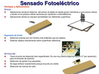 Sensado Fotoeléctrico Ventajas y Aplicaciones Directo   Aplicaciones donde la distancia  del sensor al objeto es desde pocos milímetros a unos pocos metros y donde no es práctico utilizar sensores por oposición o retroreflectivos. Aplicaciones donde se requiere sensibilidad con diferentes superficies. Supresión de fondo   Detección precisa aún con fondos más brillantes que los objetos. Detectar objetos directamente sobre superficies reflectivas. De Foco fijo  Tiene el punto de detección bien especificado. Es una muy buena segunda opción (1º por oposición) para el sensado de posición.  Detección de partes muy pequeñas. Se logra enfocar exactamente porque el punto es visible.  Detección de marcas de color. 