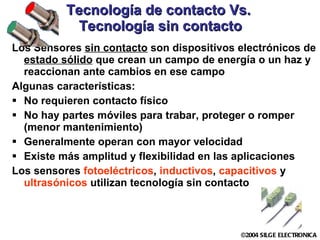 Tecnología de contacto Vs.  Tecnología sin contacto Los Sensores  sin contacto  son dispositivos electrónicos de  estado sólido  que crean un campo de energía o un haz y reaccionan ante cambios en ese campo Algunas características: No requieren contacto físico No hay partes móviles para trabar, proteger o romper (menor mantenimiento) Generalmente operan con mayor velocidad Existe más amplitud y flexibilidad en las aplicaciones Los sensores  fotoeléctricos ,  inductivos ,  capacitivos  y  ultrasónicos  utilizan tecnología sin contacto 
