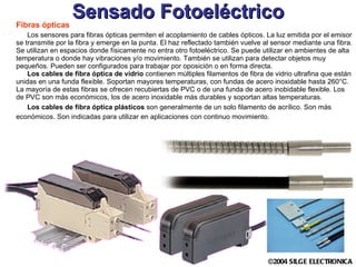 Sensado Fotoeléctrico Fibras ópticas Los sensores para fibras ópticas permiten el acoplamiento de cables ópticos. La luz emitida por el emisor se transmite por la fibra y emerge en la punta. El haz reflectado también vuelve al sensor mediante una fibra. Se utilizan en espacios donde físicamente no entra otro fotoeléctrico. Se puede utilizar en ambientes de alta temperatura o donde hay vibraciones y/o movimiento. También se utilizan para detectar objetos muy pequeños. Pueden ser configurados para trabajar por oposición o en forma directa.  Los cables de fibra óptica de vidrio  contienen múltiples filamentos de fibra de vidrio ultrafina que están unidas en una funda flexible. Soportan mayores temperaturas, con fundas de acero inoxidable hasta 260°C. La mayoría de estas fibras se ofrecen recubiertas de PVC o de una funda de acero inobidable flexible. Los de PVC son más económicos, los de acero inoxidable más durables y soportan altas temperaturas.  Los cables de fibra óptica plásticos  son generalmente de un solo filamento de acrílico. Son más económicos. Son indicadas para utilizar en aplicaciones con continuo movimiento.   