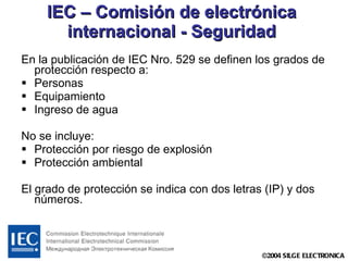 IEC – Comisión de electrónica internacional - Seguridad En la publicación de IEC Nro. 529 se definen los grados de protección respecto a: Personas Equipamiento  Ingreso de agua No se incluye: Protección por riesgo de explosión Protección ambiental El grado de protección se indica con dos letras (IP) y dos números. 