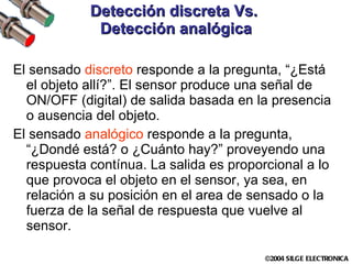 Detección discreta Vs.  Detección analógica El sensado  discreto  responde a la pregunta, “¿Está el objeto allí?”. El sensor produce una señal de ON/OFF (digital) de salida basada en la presencia o ausencia del objeto.  El sensado  analógico  responde a la pregunta, “¿Dondé está? o ¿Cuánto hay?” proveyendo una respuesta contínua. La salida es proporcional a lo que provoca el objeto en el sensor, ya sea, en relación a su posición en el area de sensado o la fuerza de la señal de respuesta que vuelve al sensor. 