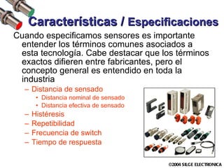 Características /  Especificaciones Cuando especificamos sensores es importante entender los términos comunes asociados a esta tecnología. Cabe destacar que los términos exactos difieren entre fabricantes, pero el concepto general es entendido en toda la industria Distancia de sensado Distancia nominal de sensado Distancia efectiva de sensado Histéresis Repetibilidad Frecuencia de switch Tiempo de respuesta 