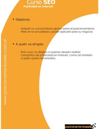 Curso SEO
                                     Publicidad en Internet




                                Objetivos


                                   Adquirir un conocimiento global sobre el posicionamiento
                                   Web en la actualidad y poder aplicarlo para su negocio
www.posicionamientoweb.com.ar




                                A quién va dirigido

                                   Este curso va dirigido a quienes deseen realizar
                                   campañas de publicidad en Internet, como así también
                                   a quién quiera tercerizarlas.
 