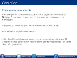 Conteúdo

Escrevendo para seu site
Para sempre ter conteúdo novo, tenha uma seção de Novidades ou
Notícias. As postagens mais recentes sempre devem aparecer na
homepage.

Não produza textos longos. No máximo use o sistema 5 x 5

Use a técnica da pirâmide invertida


Utilize bold (negrito) para destacar uma ou outra palavra relevante. O
Google entende palavras em negrito como sendo importantes. Por conta
disso não generalize




  /deniszaninilima   @deniszanini     /deniszanini         www.deniszanini.com.br
 