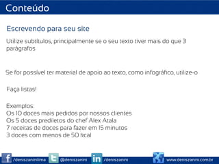 Conteúdo

Escrevendo para seu site
Utilize subtítulos, principalmente se o seu texto tiver mais do que 3
parágrafos


Se for possível ter material de apoio ao texto, como infográﬁco, utilize-o

Faça listas!

Exemplos:
Os 10 doces mais pedidos por nossos clientes
Os 5 doces prediletos do chef Alex Atala
7 receitas de doces para fazer em 15 minutos
3 doces com menos de 50 kcal


  /deniszaninilima   @deniszanini    /deniszanini            www.deniszanini.com.br
 