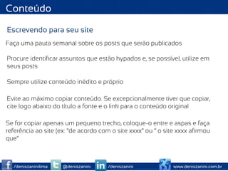 Conteúdo

Escrevendo para seu site
Faça uma pauta semanal sobre os posts que serão publicados

Procure identiﬁcar assuntos que estão hypados e, se possível, utilize em
seus posts

Sempre utilize conteúdo inédito e próprio

Evite ao máximo copiar conteúdo. Se excepcionalmente tiver que copiar,
cite logo abaixo do título a fonte e o link para o conteúdo original

Se for copiar apenas um pequeno trecho, coloque-o entre e aspas e faça
referência ao site (ex: “de acordo com o site xxxx” ou “ o site xxxx aﬁrmou
que”



  /deniszaninilima   @deniszanini    /deniszanini            www.deniszanini.com.br
 