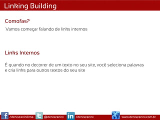 Linking Building

Comofas?
Vamos começar falando de links internos




Links Internos

É quando no decorrer de um texto no seu site, você seleciona palavras
e cria links para outros textos do seu site




  /deniszaninilima   @deniszanini   /deniszanini         www.deniszanini.com.br
 