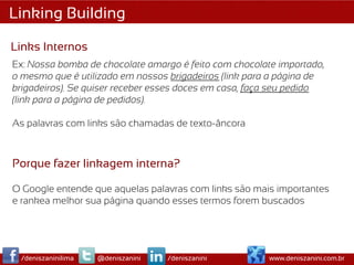 Linking Building

Links Internos
Ex: Nossa bomba de chocolate amargo é feito com chocolate importado,
o mesmo que é utilizado em nossos brigadeiros (link para a página de
brigadeiros). Se quiser receber esses doces em casa, faça seu pedido
(link para a página de pedidos).

As palavras com links são chamadas de texto-âncora



Porque fazer linkagem interna?

O Google entende que aquelas palavras com links são mais importantes
e rankea melhor sua página quando esses termos forem buscados




 /deniszaninilima   @deniszanini   /deniszanini        www.deniszanini.com.br
 