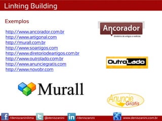 Linking Building

Exemplos
http://www.ancorador.com.br
http://www.artigonal.com
http://murall.com.br
http://www.soartigos.com
http://www.diretoriodeartigos.com.br
http://www.outrolado.com.br
http://www.anunciegratis.com
http://www.novobr.com

	
  




       /deniszaninilima   @deniszanini   /deniszanini   www.deniszanini.com.br
 