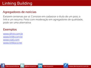 Linking Building

Agregadores de notícias
Existem centenas por aí. Consiste em cadastrar o título de um post, o
link e um resumo. Feito com moderação em agregadores de qualidade,
pode ser uma alternativa

Exemplos
www.dihitt.com.br
www.linkk.com.br
www.via6.com
www.linkloco.net




 /deniszaninilima   @deniszanini   /deniszanini          www.deniszanini.com.br
 