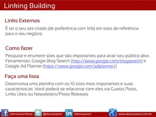 Linking Building

Links Externos
É ter o seu site citado (de preferência com link) em sites de referência
para o seu negócio


Como fazer
Pesquise e enumere sites que são importantes para atrair seu público-alvo.
Ferramentas: Google Blog Search (http://www.google.com/blogsearch) e
Google Ad Planner (https://www.google.com/adplanner/)

Faça uma lista
Desenvolva uma planilha com os 10 sites mais importantes e suas
características. Você poderá se relacionar com eles via Guests Posts,
Links Úteis ou Newsletters/Press Releases



  /deniszaninilima   @deniszanini    /deniszanini            www.deniszanini.com.br
 