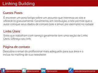Linking Building

Guests Posts
É escrever um post/artigo sobre um assunto que interessa ao site e
oferecê-lo gratuitamente. Geralmente, em retribuição, o site permite que o
autor coloque seus dados de contato (site e email, por exemplo) no rodapé

Links Úteis
Sites que trabalham com serviço geralmente tem uma seção de Links
Úteis. Ofereça seu link.


Página de contato
Descubra o email do proﬁssional mais adequado para sua área e o
inclua no mailling de sua newsletter




  /deniszaninilima   @deniszanini   /deniszanini          www.deniszanini.com.br
 