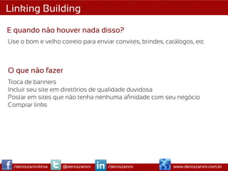 Linking Building

E quando não houver nada disso?
Use o bom e velho correio para enviar convites, brindes, catálogos, etc



O que não fazer
Troca de banners
Incluir seu site em diretórios de qualidade duvidosa
Postar em sites que não tenha nenhuma aﬁnidade com seu negócio
Comprar links




  /deniszaninilima   @deniszanini   /deniszanini           www.deniszanini.com.br
 