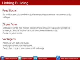 Linking Building

Feed Social
As mídias sociais também ajudam no rankeamento e no aumento do
tráfego


O que fazer
Esteja presente nas mídias sociais mais relevantes para seu negócio
Na seção “sobre” inclua sempre o endereço de seu site
Poste regularmente

Vantagens
Alcançar um público maior
Interagir com maior liberdade
Descobrir o que o seu consumidor deseja



 /deniszaninilima   @deniszanini   /deniszanini          www.deniszanini.com.br
 