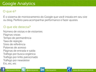 Google Analytics
O que é?
É o sistema de monitoramento do Google que você instala em seu site
ou blog. Perfeito para acompanhar performance e fazer ajustes

O que ele detecta?
Número de visitas e de visitantes
Páginas vistas
Tempo de permanência
Taxa de rejeição
Sites de referência
Palavras de acesso
Páginas de entrada e saída
Tráfego por busca orgânica
Trafego por links patrocinado
Tráfego por newsletter
Etc, etc, etc

  /deniszaninilima   @deniszanini   /deniszanini       www.deniszanini.com.br
 