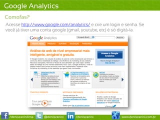 Google Analytics
Comofas?
Acesse http://www.google.com/analytics/ e crie um login e senha. Se
você já tiver uma conta google (gmail, youtube, etc) é só digitá-la.




 /deniszaninilima   @deniszanini   /deniszanini         www.deniszanini.com.br
 